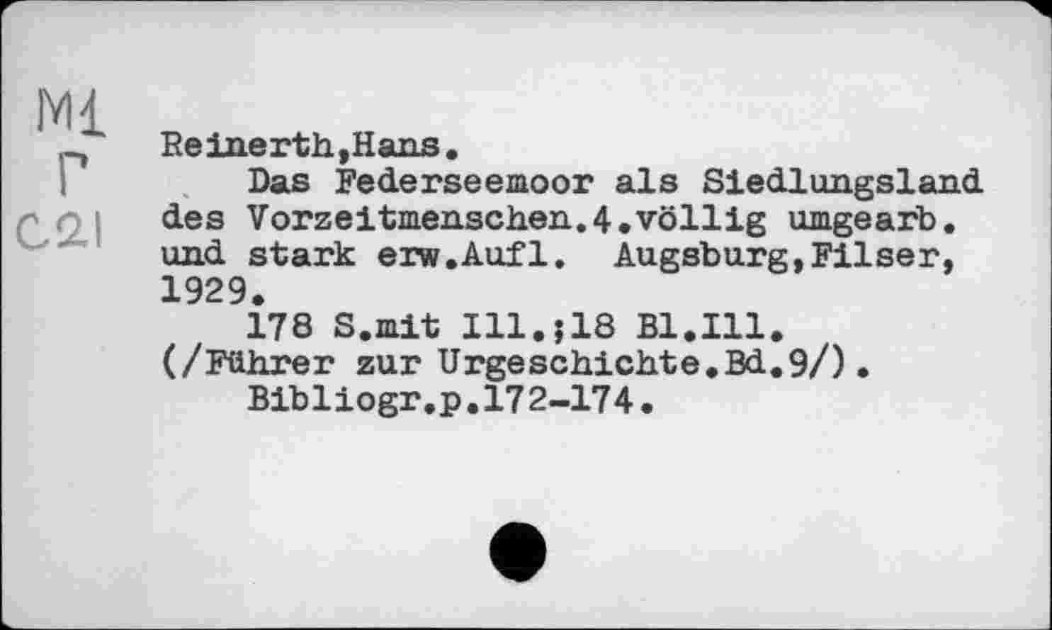 ﻿Ml
г
С, 2.1
Reinerth.Hans.
Das Federseemoor als Siedlungsland des Vorzeitmenschen.4.völlig umgearb. und stark erw.Aufl. Augsburg,Filser, 1929.
178 S.mit Ill.j18 Bl.Ill. (/Führer zur Urgeschichte.Bd.9/).
Bibliogr.p.172-174.